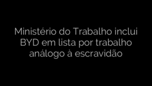 ​Ministério do Trabalho inclui BYD em lista por trabalho análogo à escravidão 